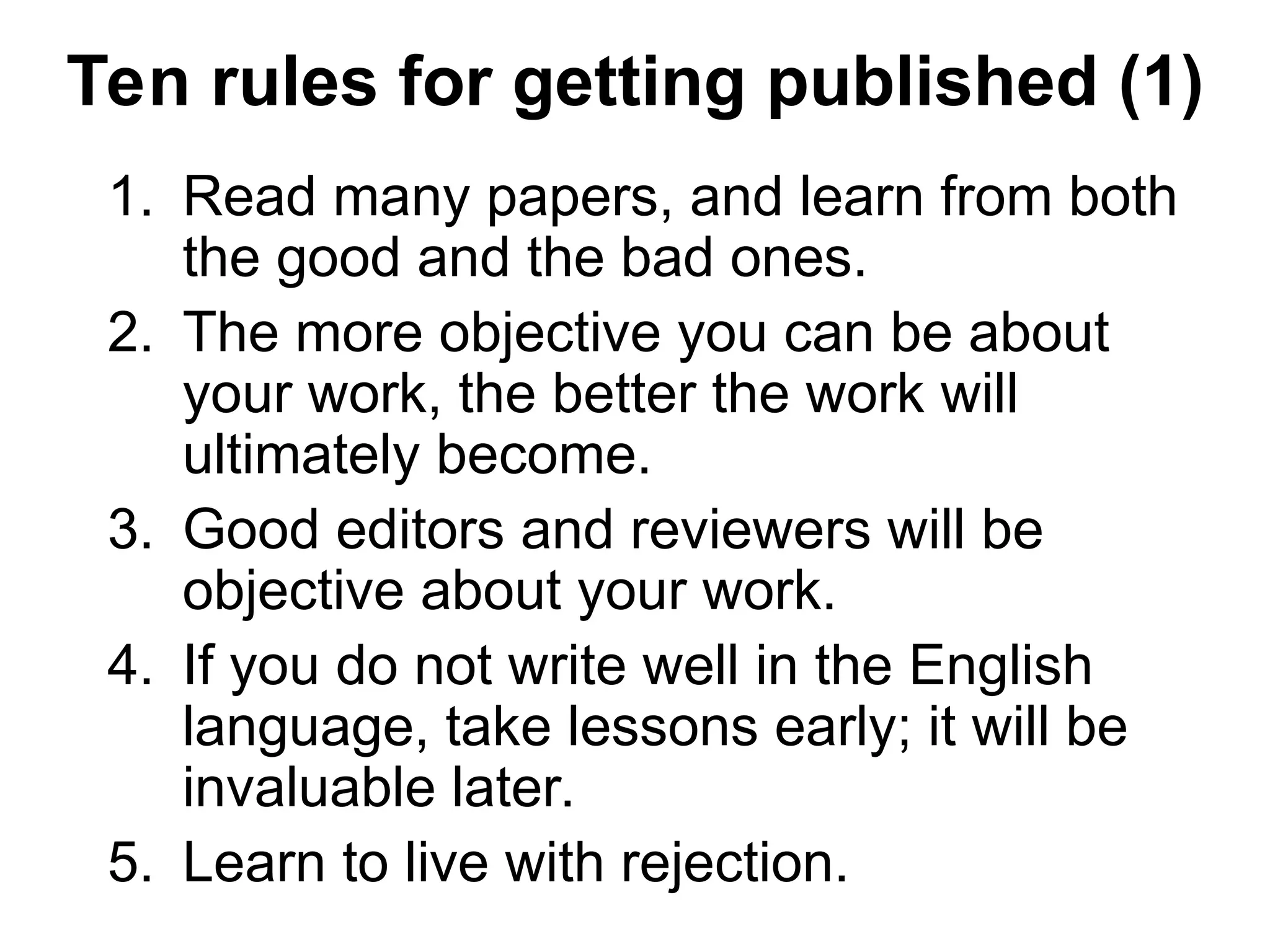 Ten rules for getting published (1)
1. Read many papers, and learn from both
the good and the bad ones.
2. The more objective you can be about
your work, the better the work will
ultimately become.
3. Good editors and reviewers will be
objective about your work.
4. If you do not write well in the English
language, take lessons early; it will be
invaluable later.
5. Learn to live with rejection.
 