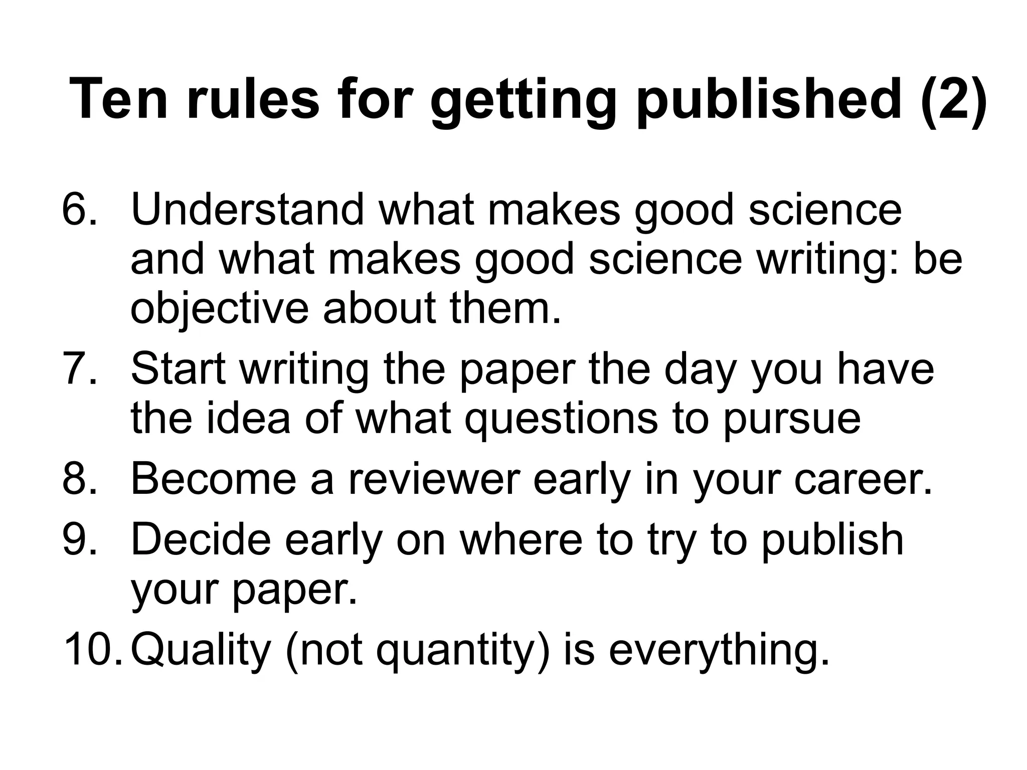 Ten rules for getting published (2)
6. Understand what makes good science
and what makes good science writing: be
objective about them.
7. Start writing the paper the day you have
the idea of what questions to pursue
8. Become a reviewer early in your career.
9. Decide early on where to try to publish
your paper.
10.Quality (not quantity) is everything.
 