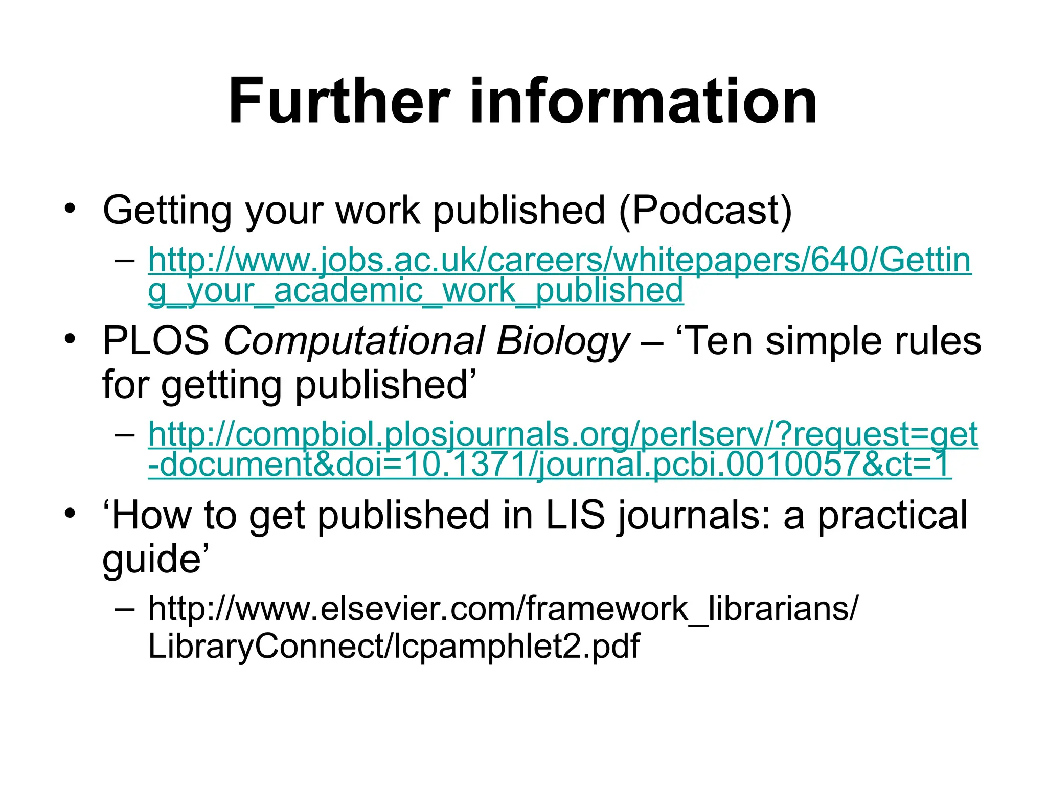 Further information
• Getting your work published (Podcast)
– http://www.jobs.ac.uk/careers/whitepapers/640/Gettin
g_your_academic_work_published
• PLOS Computational Biology – ‘Ten simple rules
for getting published’
– http://compbiol.plosjournals.org/perlserv/?request=get
-document&doi=10.1371/journal.pcbi.0010057&ct=1
• ‘How to get published in LIS journals: a practical
guide’
– http://www.elsevier.com/framework_librarians/
LibraryConnect/lcpamphlet2.pdf
 