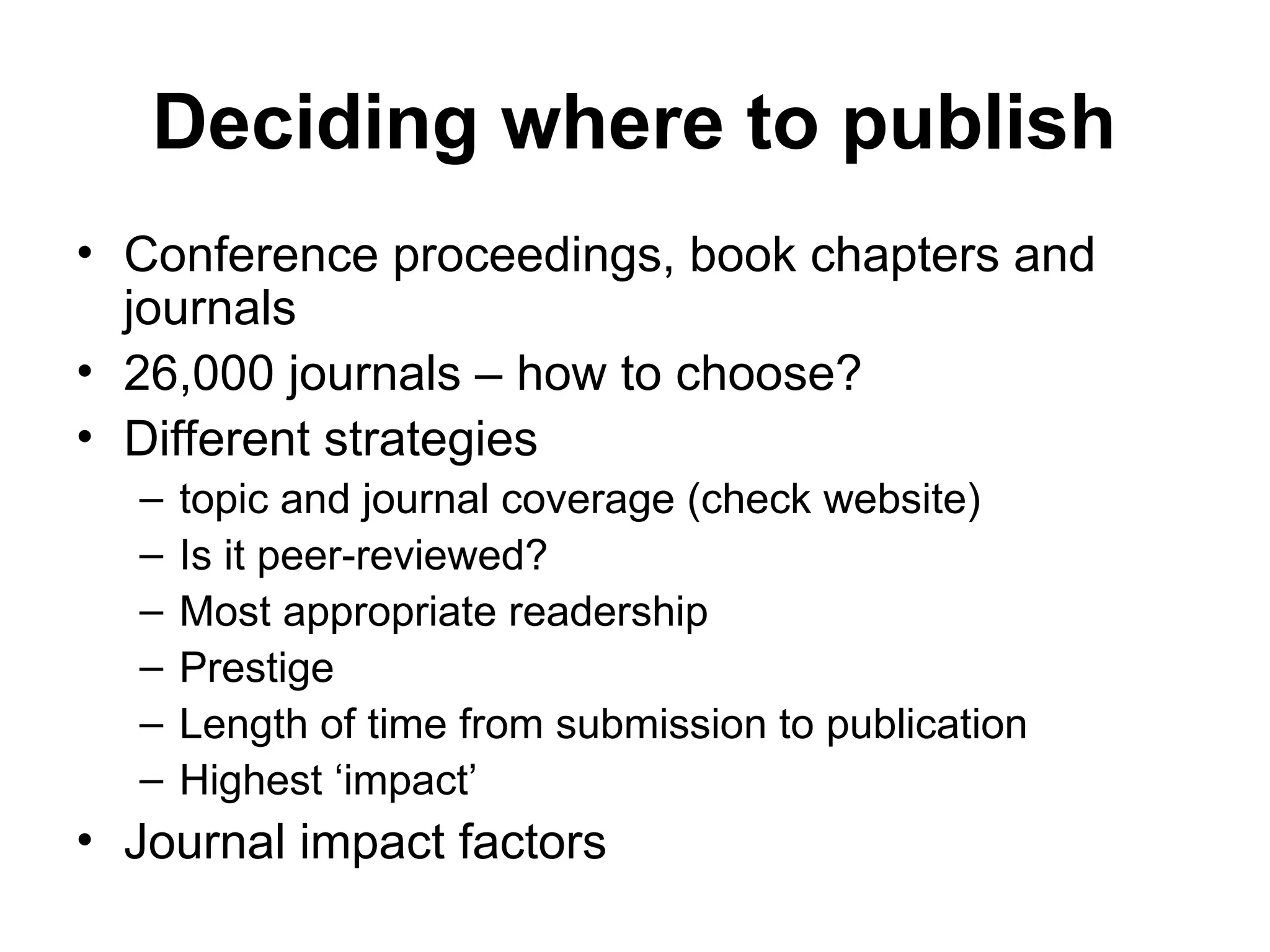 Deciding where to publish
• Conference proceedings, book chapters and
journals
• 26,000 journals – how to choose?
• Different strategies
– topic and journal coverage (check website)
– Is it peer-reviewed?
– Most appropriate readership
– Prestige
– Length of time from submission to publication
– Highest ‘impact’
• Journal impact factors
 