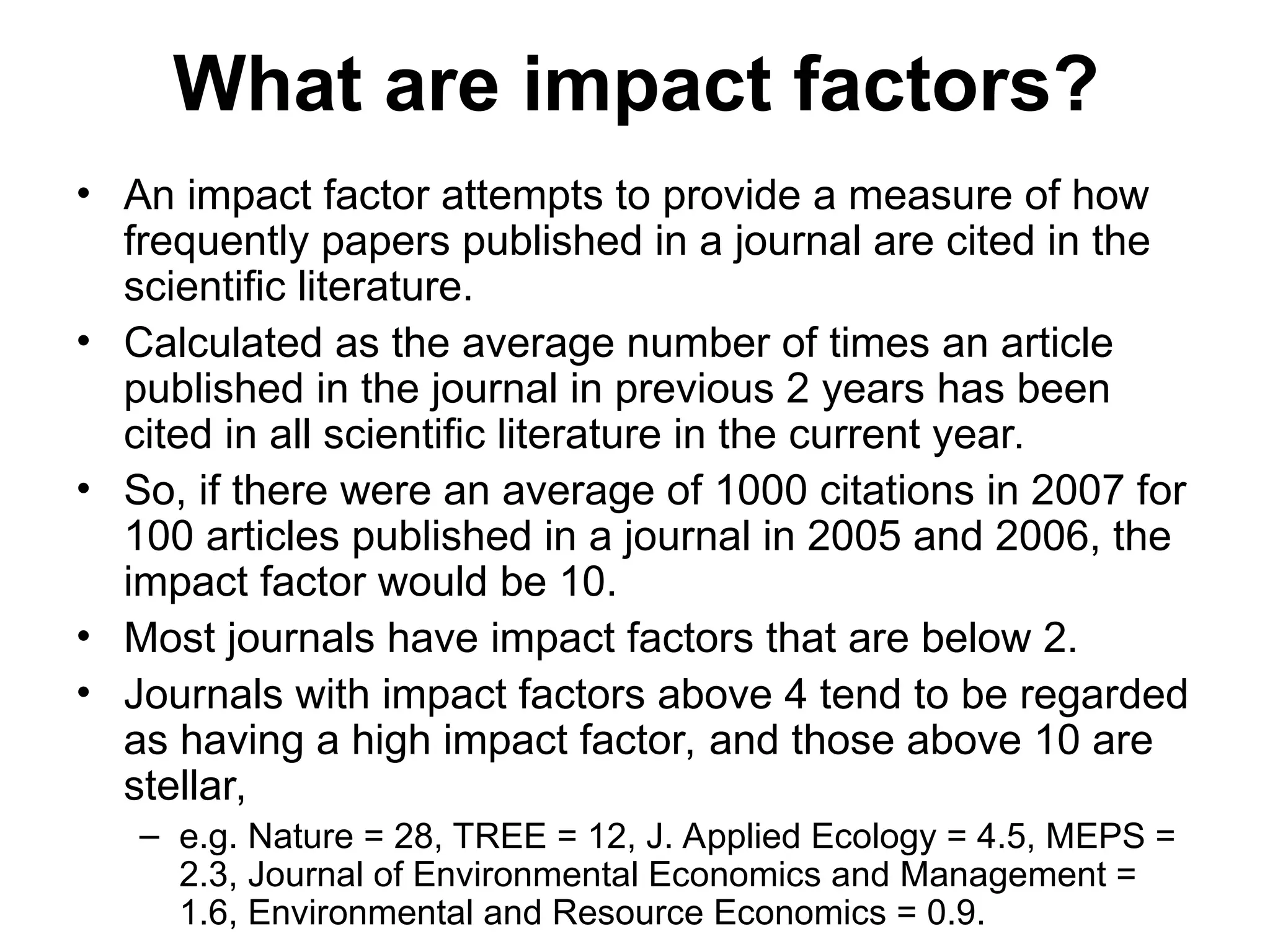 What are impact factors?
• An impact factor attempts to provide a measure of how
frequently papers published in a journal are cited in the
scientific literature.
• Calculated as the average number of times an article
published in the journal in previous 2 years has been
cited in all scientific literature in the current year.
• So, if there were an average of 1000 citations in 2007 for
100 articles published in a journal in 2005 and 2006, the
impact factor would be 10.
• Most journals have impact factors that are below 2.
• Journals with impact factors above 4 tend to be regarded
as having a high impact factor, and those above 10 are
stellar,
– e.g. Nature = 28, TREE = 12, J. Applied Ecology = 4.5, MEPS =
2.3, Journal of Environmental Economics and Management =
1.6, Environmental and Resource Economics = 0.9.
 