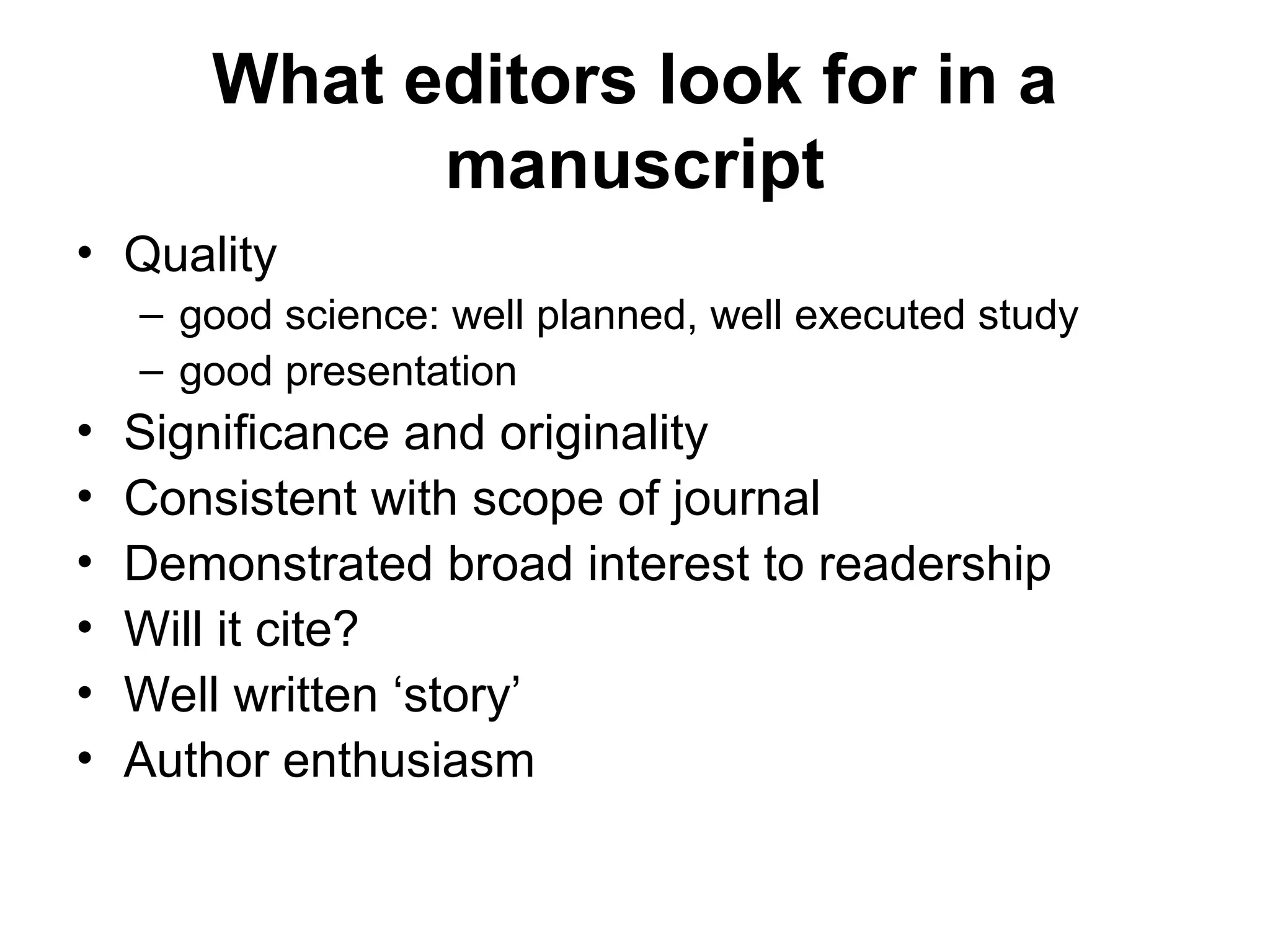 What editors look for in a
manuscript
• Quality
– good science: well planned, well executed study
– good presentation
• Significance and originality
• Consistent with scope of journal
• Demonstrated broad interest to readership
• Will it cite?
• Well written ‘story’
• Author enthusiasm
 