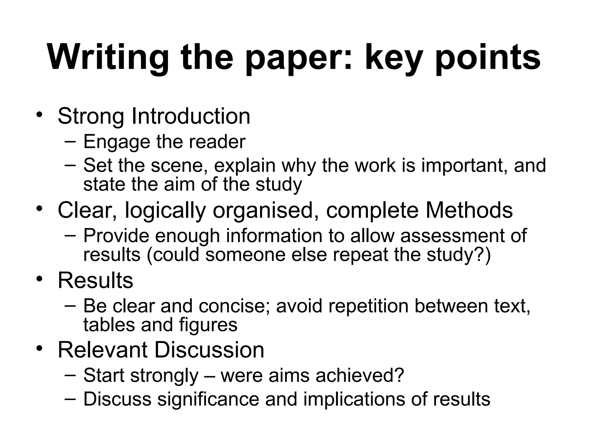 Writing the paper: key points
• Strong Introduction
– Engage the reader
– Set the scene, explain why the work is important, and
state the aim of the study
• Clear, logically organised, complete Methods
– Provide enough information to allow assessment of
results (could someone else repeat the study?)
• Results
– Be clear and concise; avoid repetition between text,
tables and figures
• Relevant Discussion
– Start strongly – were aims achieved?
– Discuss significance and implications of results
 
