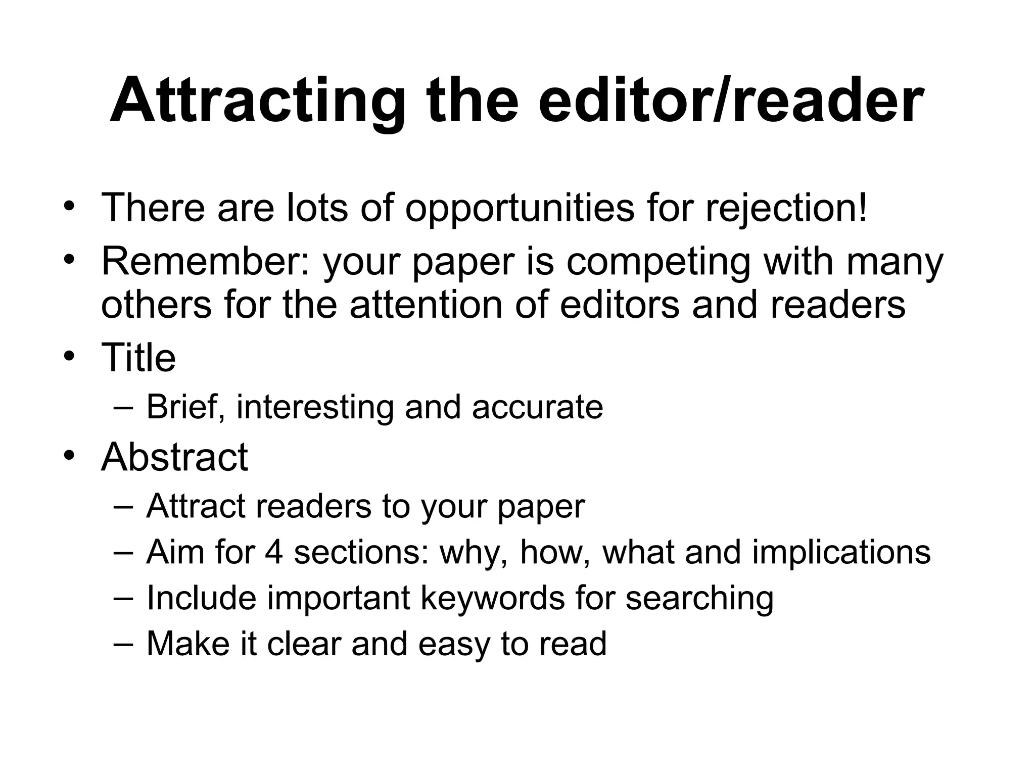 Attracting the editor/reader
• There are lots of opportunities for rejection!
• Remember: your paper is competing with many
others for the attention of editors and readers
• Title
– Brief, interesting and accurate
• Abstract
– Attract readers to your paper
– Aim for 4 sections: why, how, what and implications
– Include important keywords for searching
– Make it clear and easy to read
 