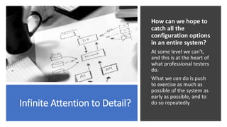 Infinite Attention to Detail?
How can we hope to
catch all the
configuration options
in an entire system?
At some level we can’t,
and this is at the heart of
what professional testers
do.
What we can do is push
to exercise as much as
possible of the system as
early as possible, and to
do so repeatedly
 