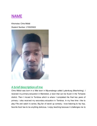 NAME
Khomotso Chris Mdluli
Student Number: 216025922
A briefdescriptionofme
Chris Mdluli was born in a little town in Mpumalanga called Lydenburg (Mashishing). I
received my primary education in Mamelodi, a town that can be found in the Tshwane
district. Then I moved to Tembisa which is where I completed the final two years of
primary. i also received my secondary education in Tembisa. In my free time i like to
play Fifa and watch tv series. Big fan of stand up comedy. i love listening to hip hop,
favorite food has to be anything delicious. I enjoy teaching because it challenges me to
 