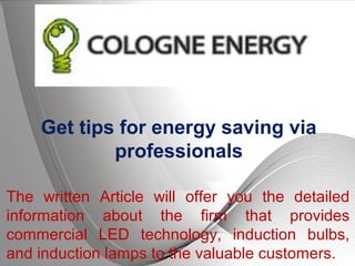Page 1
Get tips for energy saving via
professionals
The written Article will offer you the detailed
information about the firm that provides
commercial LED technology, induction bulbs,
and induction lamps to the valuable customers.
 