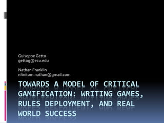 TOWARDS A MODEL OF CRITICAL
GAMIFICATION: WRITING GAMES,
RULES DEPLOYMENT, AND REAL
WORLD SUCCESS
Guiseppe Getto
gettog@ecu.edu
Nathan Franklin
nfinitum.nathan@gmail.com
 