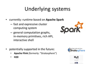 Underlying systems
• currently: runtime based on Apache Spark
– fast and expressive cluster
computing system
– general computation graphs,
in-memory primitives, rich API,
interactive shell
• potentially supported in the future:
• Apache Flink (formerly: “Stratosphere”)
• H20
 