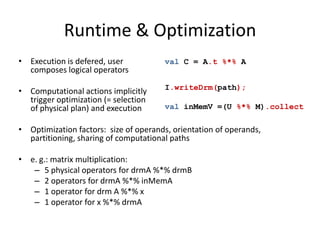 Runtime & Optimization
• Execution is defered, user
composes logical operators
• Computational actions implicitly
trigger optimization (= selection
of physical plan) and execution
• Optimization factors: size of operands, orientation of operands,
partitioning, sharing of computational paths
• e. g.: matrix multiplication:
– 5 physical operators for drmA %*% drmB
– 2 operators for drmA %*% inMemA
– 1 operator for drm A %*% x
– 1 operator for x %*% drmA
val C = A.t %*% A
I.writeDrm(path);
val inMemV =(U %*% M).collect
 
