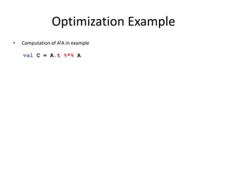 Optimization Example
• Computation of ATA in example
• Naïve execution
1st pass: transpose A
(requires repartitioning of A)
2nd pass: multiply result with A
(expensive, potentially requires
repartitioning again)
• Logical optimization:
rewrite plan to use specialized
logical operator for
Transpose-Times-Self matrix
multiplication
val C = A.t %*% A
 