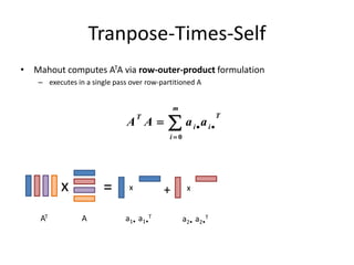 Tranpose-Times-Self
• Mahout computes ATA via row-outer-product formulation
– executes in a single pass over row-partitioned A




m
i
T
ii
T
aaAA
0
x = x + x
AAT a1• a1•
T
a2• a2•
T
 