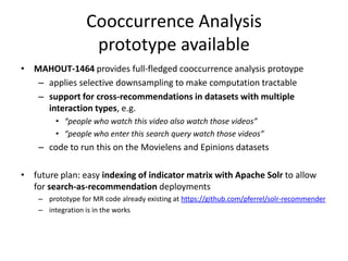 Cooccurrence Analysis
prototype available
• MAHOUT-1464 provides full-fledged cooccurrence analysis protoype
– applies selective downsampling to make computation tractable
– support for cross-recommendations in datasets with multiple
interaction types, e.g.
• “people who watch this video also watch those videos”
• “people who enter this search query watch those videos”
– code to run this on the Movielens and Epinions datasets
• future plan: easy indexing of indicator matrix with Apache Solr to allow
for search-as-recommendation deployments
– prototype for MR code already existing at https://github.com/pferrel/solr-recommender
– integration is in the works
 