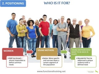 Baby Bootcamp
bring yourbaby, get fit!
WOMEN
•WAY too broad –
almost impossible to
define common
needs
YOUNG MOTHERS
•Better. More specific
and narrows down a
certain segment of
the population
YOUNG MOTHERS WHO
WANT TO BE BACK IN
SHAPE
•Wonderful! You’ve
addressed a unique
audience with a
defined need
2. POSITIONING WHO IS IT FOR?
www.functionaltraining.net
 