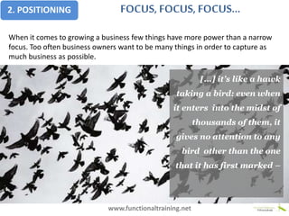 When it comes to growing a business few things have more power than a narrow
focus. Too often business owners want to be many things in order to capture as
much business as possible.
[...] it’s like a hawk
taking a bird: even when
it enters into the midst of
thousands of them, it
gives no attention to any
bird other than the one
that it has first marked –
www.functionaltraining.net
FOCUS, FOCUS, FOCUS...2. POSITIONING
 