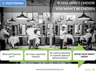 What sort of person
am I?
Do I have a particular
interest?
Do I want to specialise
in a specific aspect of
physical activity?
DEFINE YOUR TARGET
GROUP
www.functionaltraining.net
IF YOU DON’T CHOOSE
YOU WON’T BECHOSEN
2. POSITIONING
 