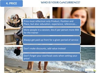 4. PRICE WHO IS YOUR CoNCURRENCE?
www.functionaltraining.net
Price must reflectnot only Product, Position and
Place, but also: education, experience, references...
More people in a session, less € per person more €€€
for the trainer
Always get paid up front for a given period of service
Don’t make discounts, add value instead
Don’t forget your overhead costs when setting your
price!
 