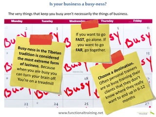 The very things that keep you busy aren't necessarily the things of business.
Is your business a busy-ness?
www.functionaltraining.net
If you want to go
FAST, go alone. If
you want to go
FAR, go together.
 
