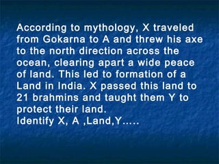 According to mythology, X traveled
from Gokarna to A and threw his axe
to the north direction across the
ocean, clearing apart a wide peace
of land. This led to formation of a
Land in India. X passed this land to
21 brahmins and taught them Y to
protect their land.
Identify X, A ,Land,Y…..
 