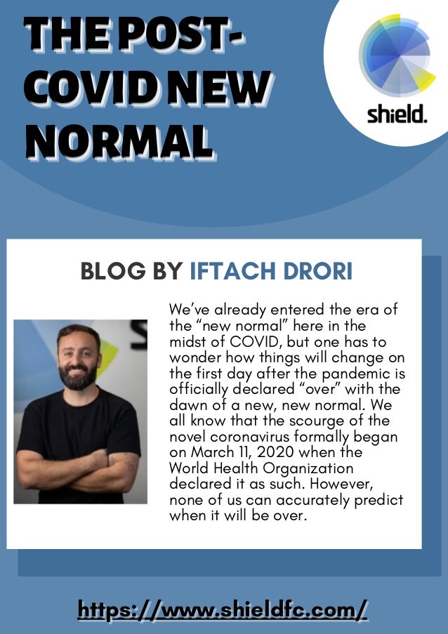 BLOG BY IFTACH DRORI
We’ve already entered the era of
the “new normal” here in the
midst of COVID, but one has to
wonder how things will change on
the first day after the pandemic is
officially declared “over” with the
dawn of a new, new normal. We
all know that the scourge of the
novel coronavirus formally began
on March 11, 2020 when the
World Health Organization
declared it as such. However,
none of us can accurately predict
when it will be over.
https://www.shieldfc.com/
https://www.shieldfc.com/
THEPOST-
THEPOST-
THEPOST-
COVIDNEW
COVIDNEW
COVIDNEW
NORMAL
NORMAL
NORMAL
THEPOST-
THEPOST-
THEPOST-
COVIDNEW
COVIDNEW
COVIDNEW
NORMAL
NORMAL
NORMAL
 