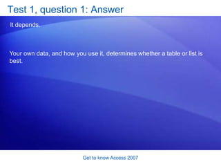 Get to know Access 2007Data looks good in forms and reportsAnother Access advantage: It makes data easy to see. Lists and worksheets can be hard to read. They go up and down, back and forth, over and over. In contrast, Access forms and reports let you show only the data you need, with the look you like. 