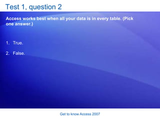 Get to know Access 2007Is Access right for you? The power of Access is the power of data. If your data isn’t suited for organizing in tables, or if nobody will look at it again, Access won’t make it more useful. But even daily shopping lists, if you store them, will help you plan your budget. And a simple Access form can help a business give a discount to regular customers without making them stamp loyalty cards. That’s why Access is worth getting to know. 