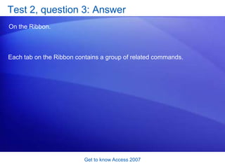 Get to know Access 2007Test 2, question 1: AnswerOn the Getting Started page. You can view the Getting Started page at any time, just by closing your database. 