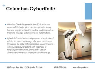 +

Columbus CyberKnife

! 

Columbus CyberKnife opened in June 2010 and treats
cancers of the brain, spine, pancreas, prostate, kidney,
liver and lung, as well as other medical conditions such as
trigeminal neuralgia and arteriovenous malformations.

! 

CyberKnife® is the first and only commercial application of
robotic stereotactic radiosurgery for tumors and lesions
throughout the body. It offers important cancer-treatment
options, especially for patients with inoperable or
surgically complex tumors, or those who seek an
alternative to convention surgery or radiation therapy.

495 Cooper Road Suite 125, Westerville, OH 43081

(614) 898-8300

www.columbusck.com

 