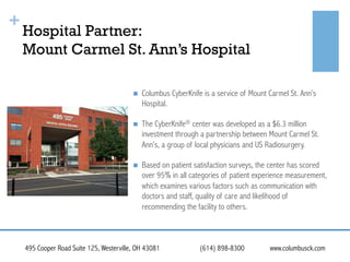 +

Hospital Partner:
Mount Carmel St. Ann’s Hospital
! 

Columbus CyberKnife is a service of Mount Carmel St. Ann’s
Hospital.

! 

The CyberKnife® center was developed as a $6.3 million
investment through a partnership between Mount Carmel St.
Ann’s, a group of local physicians and US Radiosurgery.

! 

Based on patient satisfaction surveys, the center has scored
over 95% in all categories of patient experience measurement,
which examines various factors such as communication with
doctors and staff, quality of care and likelihood of
recommending the facility to others.

495 Cooper Road Suite 125, Westerville, OH 43081

(614) 898-8300

www.columbusck.com

 