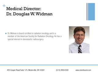 +

Medical Director:
Dr. Douglas W. Widman

! 

Dr. Widman is board certified in radiation oncology and is a
member of the American Society for Radiation Oncology. He has a
special interest in stereotactic radiosurgery.

495 Cooper Road Suite 125, Westerville, OH 43081

(614) 898-8300

www.columbusck.com

 