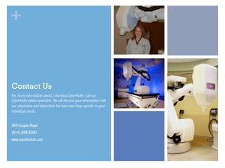 +

Contact Us
For more information about Columbus CyberKnife, call our
CyberKnife intake specialist. We will discuss your information with
our physicians and determine the best next step specific to your
individual needs.
495 Cooper Road
(614) 898-8300
www.columbusck.com

 