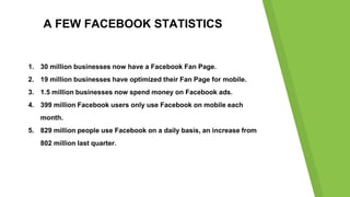 A FEW FACEBOOK STATISTICS
1. 30 million businesses now have a Facebook Fan Page.
2. 19 million businesses have optimized t...