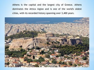 Athens is the capital and the largest city of Greece. Athens
dominates the Attica region and is one of the world's oldest
cities, with its recorded history spanning over 3,400 years.
 