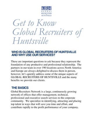 Get to Know 
Global Recruiters of 
Huntsville 
WHO IS GLOBAL RECRUITERS OF HUNTSVILLE 
AND WHY USE OUR SERVICES? 
These are important questions to ask because they represent the 
foundation of any productive and professional relationship. The 
partners in our team in over 190 locations across North America 
and Europe are always delighted to discuss them in person, 
however, let’s quickly address some of the unique aspects of 
GLOBAL RECRUITERS OF HUNTSVILLE and the many 
benefits we provide our clients. 
THE BASICS 
Global Recruiters Network is a large, continuously growing 
network of offices that offer management, technical, 
professional and executive search services to the corporate 
community. We specialize in identifying, attracting and placing 
top talent in ways that will save you time and effort, and 
contribute rapidly to the profit performance of your company. 
 