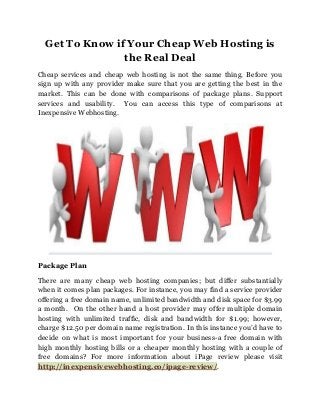 Get To Know if Your Cheap Web Hosting is
the Real Deal
Cheap services and cheap web hosting is not the same thing. Before you
sign up with any provider make sure that you are getting the best in the
market. This can be done with comparisons of package plans. Support
services and usability. You can access this type of comparisons at
Inexpensive Webhosting.

Package Plan
There are many cheap web hosting companies; but differ substantially
when it comes plan packages. For instance, you may find a service provider
offering a free domain name, unlimited bandwidth and disk space for $3.99
a month. On the other hand a host provider may offer multiple domain
hosting with unlimited traffic, disk and bandwidth for $1.99; however,
charge $12.50 per domain name registration. In this instance you’d have to
decide on what is most important for your business-a free domain with
high monthly hosting bills or a cheaper monthly hosting with a couple of
free domains? For more information about iPage review please visit
http://inexpensivewebhosting.co/ipage-review/.

 