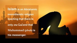 Islam is an Abrahamic
monotheistic religion
teaching that there is
only one Godand that
Muhammad (pbuh) is
his messenger.
 