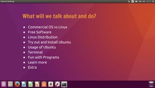 What will we talk about and do?
● Commercial OS vs Linux
● Free Software
● Linux Distribution
● Try out and Install Ubuntu
● Usage of Ubuntu
● Terminal
● Fun with Programs
● Learn more
● Extra
 