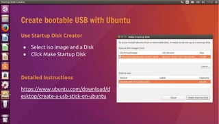 Use Startup Disk Creator
● Select iso image and a Disk
● Click Make Startup Disk
Detailed Instructions
https://www.ubuntu.com/download/d
esktop/create-a-usb-stick-on-ubuntu
Create bootable USB with Ubuntu
 