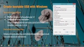 Create bootable USB with Windows
Download and Use
● Rufus https://rufus.akeo.ie/ or
● Universal USB Installer
https://www.pendrivelinux.com/universal-usb-i
nstaller-easy-as-1-2-3/
Detailed Instructions
https://www.ubuntu.com/download/desktop/creat
e-a-usb-stick-on-windows
 