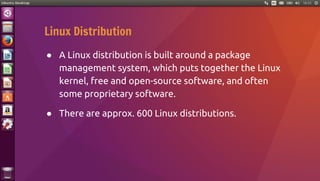 Linux Distribution
● A Linux distribution is built around a package
management system, which puts together the Linux
kernel, free and open-source software, and often
some proprietary software.
● There are approx. 600 Linux distributions.
 