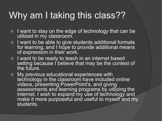 Why am I taking this class??I want to stay on the edge of technology that can be utilized in my classroom.I want to be able to give students additional formats for learning, and I hope to provide additional means of expression in their work.I want to be ready to teach in an internet based setting because I believe that may be the context of the future.My previous educational experiences with technology in the classroom have included online videos, presenting PowerPoint's, and giving assessments and learning programs by utilizing the internet. I wish to expand my use of technology and make it more purposeful and useful to myself and my students.