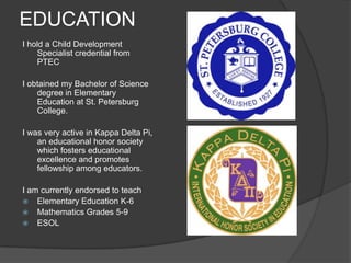 EDUCATIONI hold a Child Development Specialist credential from PTECI obtained my Bachelor of Science degree in Elementary Education at St. Petersburg College.I was very active in Kappa Delta Pi, an educational honor society which fosters educational excellence and promotes fellowship among educators.I am currently endorsed to teach Elementary Education K-6Mathematics Grades 5-9ESOL