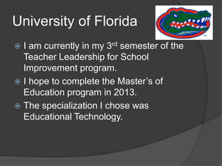 University of Florida  I am currently in my 3rd semester of the Teacher Leadership for School Improvement program.I hope to complete the Master’s of Education program in 2013.The specialization I chose was Educational Technology.