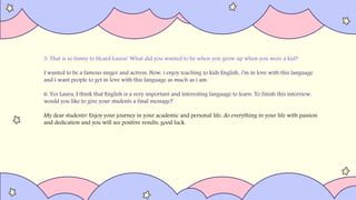 5. That is so funny to Heard Laura! What did you wanted to be when you grow up when you were a kid?
I wanted to be a famous singer and actress. Now, i enjoy teaching to kids English, i’m in love with this language
and i want people to get in love with this language as much as i am.
6. Yes Laura, I think that English is a very important and interesting language to learn. To finish this interview,
would you like to give your students a final message?
My dear students! Enjoy your journey in your academic and personal life, do everything in your life with passion
and dedication and you will see positive results, good luck.
 