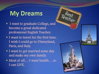 My Dreams I want to graduate College, and become a great dedicated professional English Teacher.I want to travel for the first time. I wish I could go to Disneyland, Paris, and Italy.I want to get married some day and make my own family.Most of all… I want health… so I can LIVE.