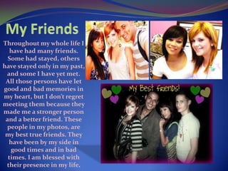 My FriendsThroughout my whole life I have had many friends. Some had stayed, others have stayed only in my past, and some I have yet met.  All those persons have let good and bad memories in my heart, but I don’t regret meeting them because they made me a stronger person and a better friend. These people in my photos, are my best true friends. They have been by my side in good times and in bad times. I am blessed with their presence in my life.