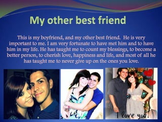 My other best friendThis is my boyfriend, and my other best friend. He is very important to me. I am very fortunate to have met him and to have him in my life. He has taught me to count my blessings, to become a better person, to cherish love, happiness and life, and most of all he has taught me to never give up on the ones you love.