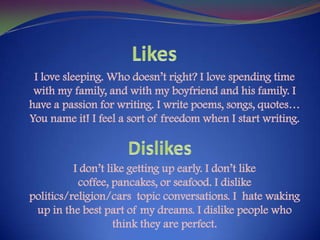 LikesI love sleeping. Who doesn’t right? I love spending time with my family, and with my boyfriend and his family. I have a passion for writing. I write poems, songs, quotes… You name it! I feel a sort of freedom when I start writing.I don’t like getting up early. I don’t like coffee, pancakes, or seafood. I dislike politics/religion/cars  topic conversations. I  hate waking up in the best part of my dreams. I dislike people who think they are perfect.Dislikes
