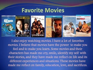 Favorite MoviesI also enjoy watching movies. I have a lot of favorites movies. I believe that movies have the power  to make you feel and to make you learn. Some movies and their characters has made me cry, smile, identify my self with their stories, and they have made me reflect on life and its different experiences and situations. These movies have made me reflect on family, education, love, and sacrifices. 