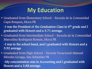 My EducationGraduated from Elementary School – Escuela de la ComunidadCapáBosques, Moca PR-I was the President of the Graduation Class in 6th grade and I graduated with Honors and a 3.71 average.Graduated from Intermediate School – Escuela de la ComunidadMarcelino Rodriguez Román, Moca PR-I was in the school band, and I graduated with Honors and a 3.92 averageGraduated from High School – EscuelaVocacional Manuel MéndezLiciaga, San Sebastián PR-My concentration was in Accounting and I graduated with Honors and a 3.88 average.